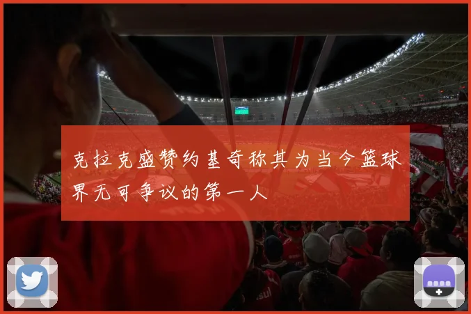 克拉克盛赞约基奇称其为当今篮球界无可争议的第一人