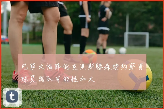 巴萨大幅降低克里斯滕森续约薪资球员离队可能性加大