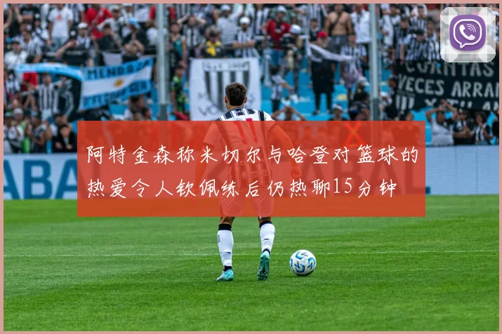 阿特金森称米切尔与哈登对篮球的热爱令人钦佩练后仍热聊15分钟