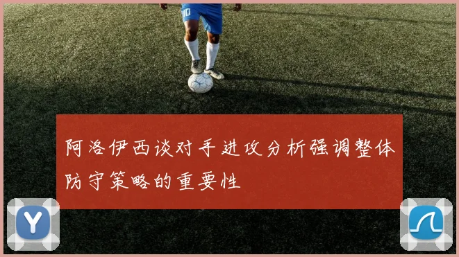 阿洛伊西谈对手进攻分析强调整体防守策略的重要性