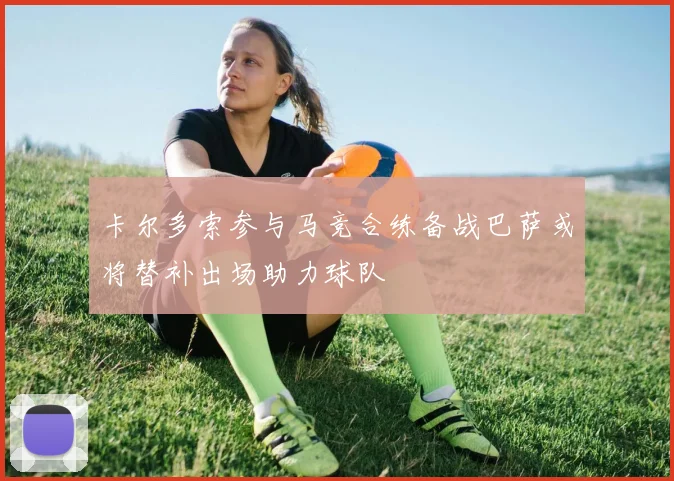 卡尔多索参与马竞合练备战巴萨或将替补出场助力球队