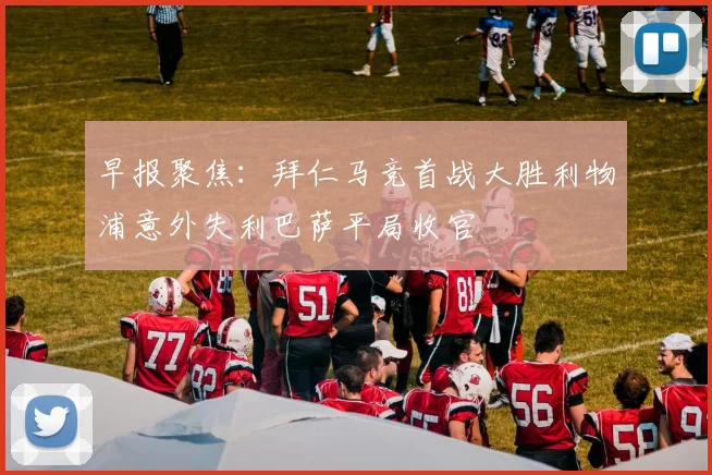 早报聚焦：拜仁马竞首战大胜利物浦意外失利巴萨平局收官