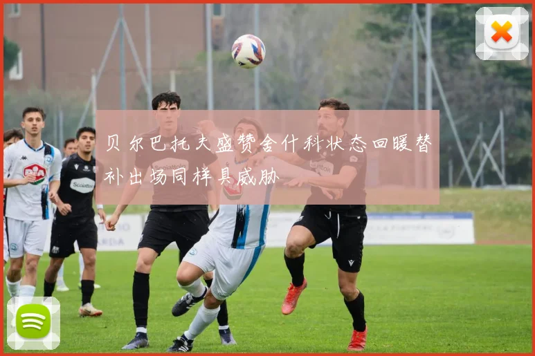 贝尔巴托夫盛赞舍什科状态回暖替补出场同样具威胁