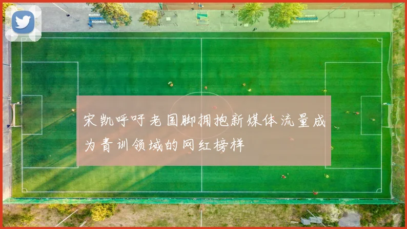 宋凯呼吁老国脚拥抱新媒体流量成为青训领域的网红榜样
