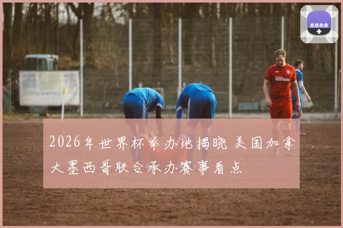 2026年世界杯举办地揭晓 美国加拿大墨西哥联合承办赛事看点