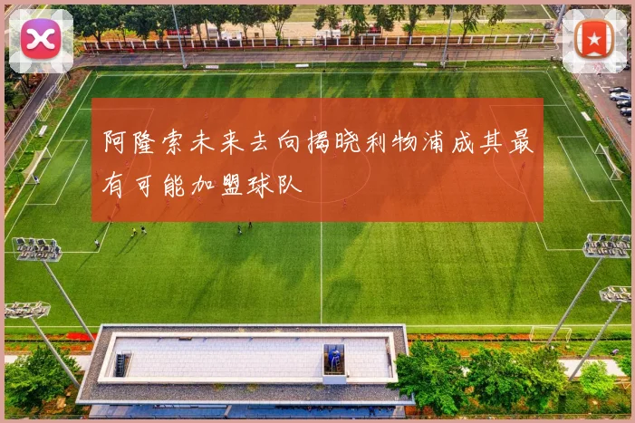 阿隆索未来去向揭晓利物浦成其最有可能加盟球队