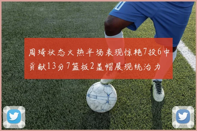 周琦状态火热半场表现惊艳7投6中贡献13分7篮板2盖帽展现统治力