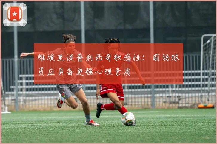 维埃里谈普利西奇敏感性：前场球员应具备更强心理素质